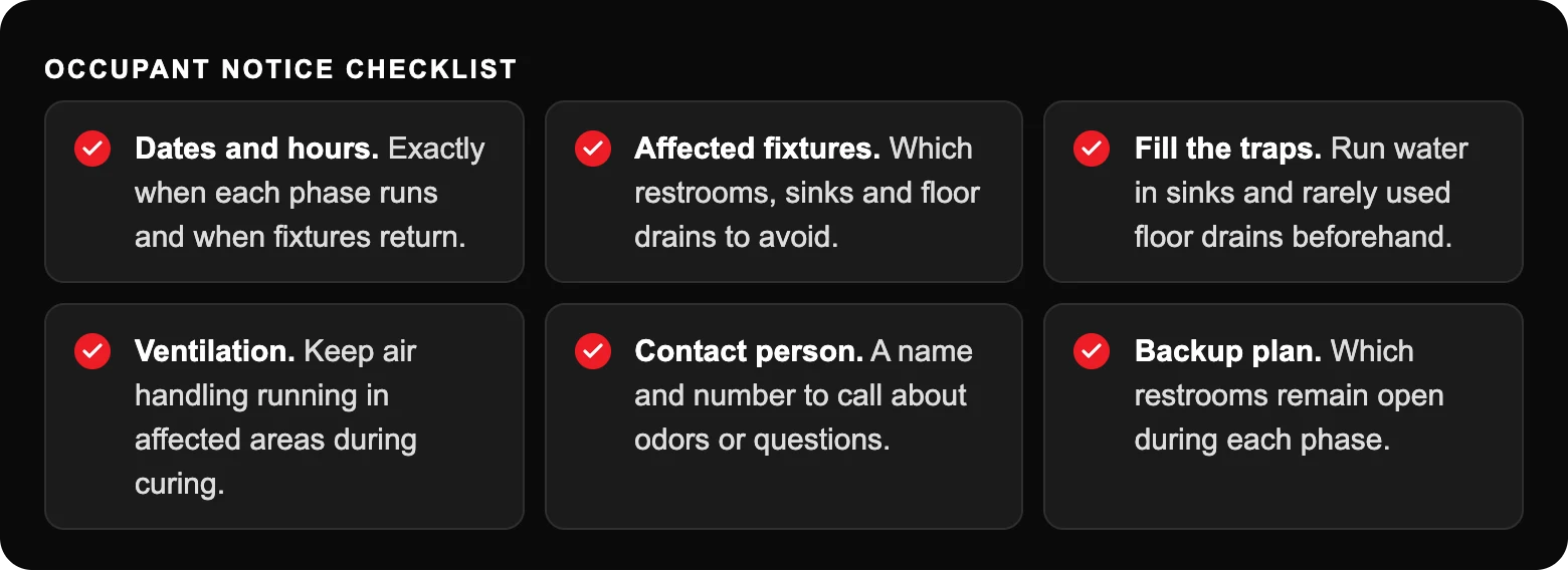 How Can Commercial Properties Rehabilitate Aging Pipes Without Shutting Down? 4 Occupant notice checklist: Dates and hours. Exactly when each phase runs and when fixtures return.; Affected fixtures. Which restrooms, sinks and floor drains to avoid.; Fill the traps. Run water in sinks and rarely used floor drains...