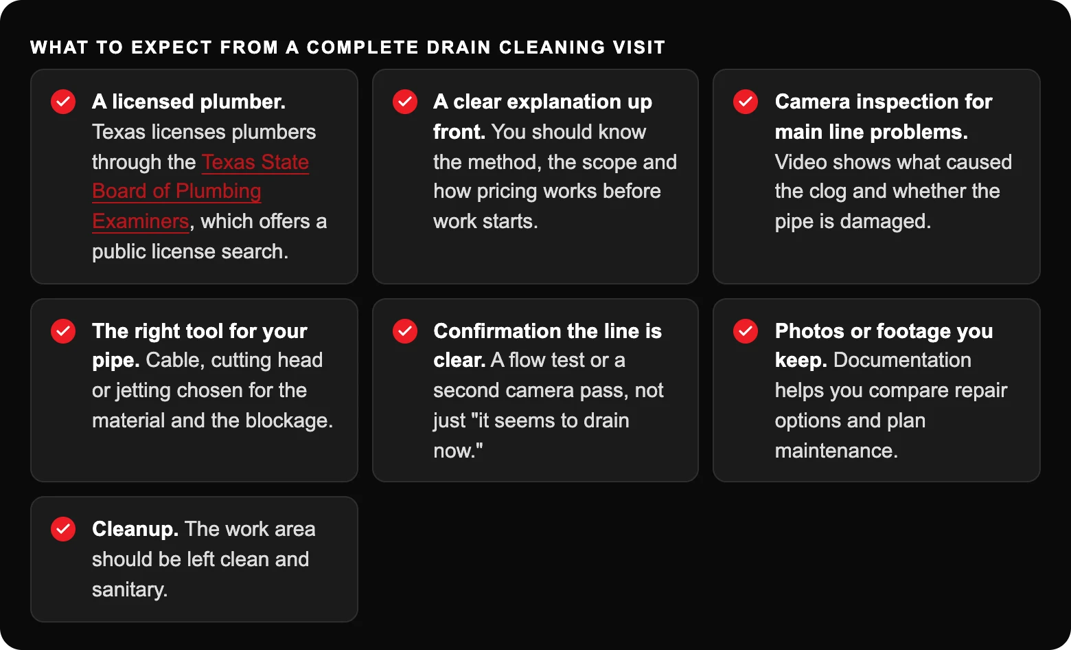 What to expect from a complete drain cleaning visit: A licensed plumber. Texas licenses plumbers through the Texas State Board of Plumbing Examiners, which offers a public license search.; A clear explanation up front. You should know...