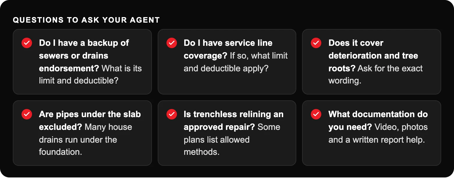 Is Pipe Relining Covered by Homeowners Insurance in Texas? 2 Questions to ask your agent: Do I have a backup of sewers or drains endorsement? What is its limit and deductible?; Do I have service line coverage? If so, what limit and deductible apply?; Does it cover deterioration and tree roots?...