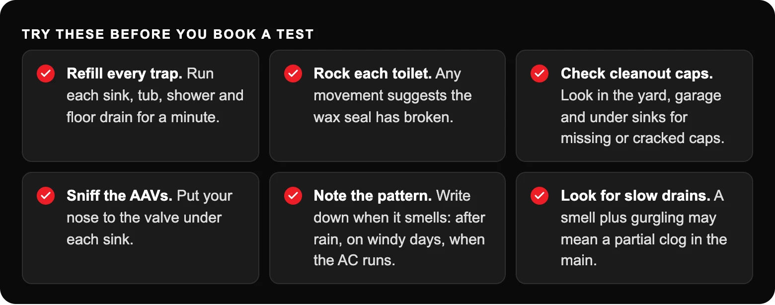 Try these before you book a test: Refill every trap. Run each sink, tub, shower and floor drain for a minute.; Rock each toilet. Any movement suggests the wax seal has broken.; Check cleanout caps. Look in the yard, garage and under...